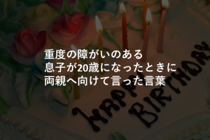 知的にも肢体にも重度の障がいのある息子が20歳になったときに両親へ向けて言った言葉に涙が溢れる...